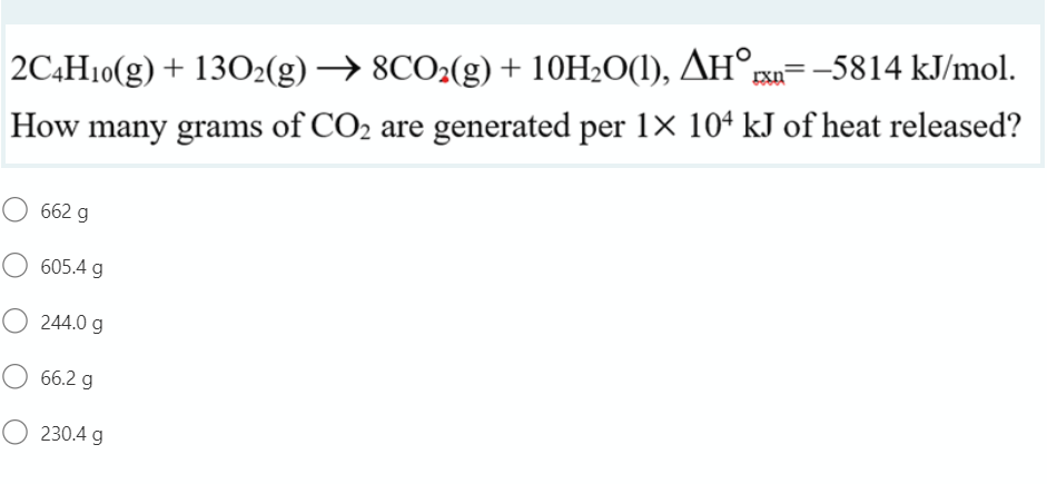 rxn
2C4H10(g) + 13O2(g) → 8CO2(g) + 10H2O(1), AH°=-5814 kJ/mol.
How many grams of CO2 are generated per 1× 10ª kJ of heat released?
662 g
605.4 g
244.0 g
66.2 g
O 230.4 g
