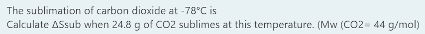 The sublimation of carbon dioxide at -78°C is
Calculate ASsub when 24.8 g of CO2 sublimes at this temperature. (Mw (CO2= 44 g/mol)
