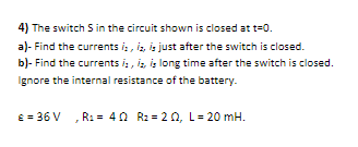 4) The switch S in the circuit shown is closed at t=0.
a)- Find the currents i:, iz, is just after the switch is closed.
b)- Find the currents i,, iz, is long time after the switch is closed.
Ignore the internal resistance of the battery.
E = 36 V
R1 = 40 Rz = 20, L= 20 mH.
