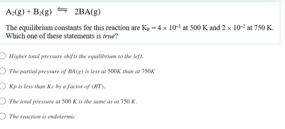 A2(g) + B2(g)
2BA(g)
The equilibrium constants for this reaction are Kp = 4 × 10-3 at 500 K and 2 × 10-2 at 750 K.
Which one of these statements is true?
Higher total pressure shifts the equilibrium to the left.
The partial pressure of BA(g) is less at 500K than at 750K
Kp is less than Kc by a factor of (RT).
The total pressure at 500 K is the same as at 750 K.
O The reaction is endotermic
