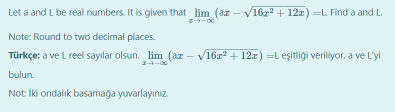 Let a and L be real numbers. It is given that lim (ax – V16x2 + 12x) =L. Find a and L.
-
Note: Round to two decimal places.
Türkçe: a ve L reel sayılar olsun. lim (ax – V16x² + 12x)=L eşitliği veriliyor. a ve L'yi
I -00
bulun.
Not: İki ondalık basamağa yuvarlayınız.
