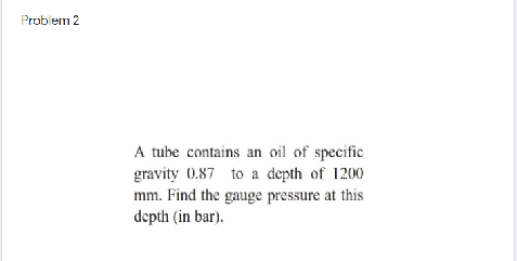 A tube contains an oil of specific
gravity 0.87 to a depth of 1200
mm. Find the gauge pressure at this
depth (in bar).
