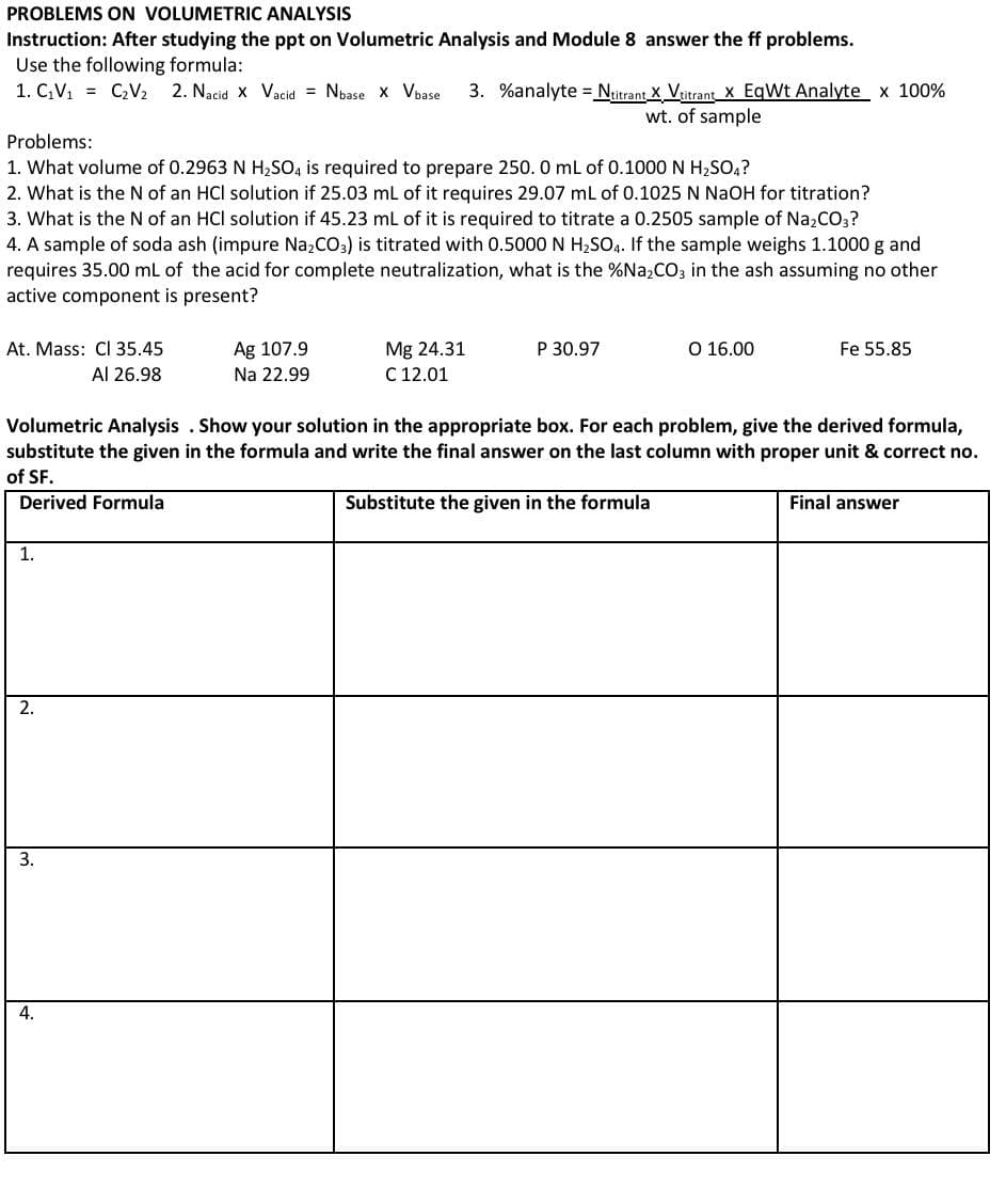 2. What is the N of an HCl solution if 25.03 mL of it requires 29.07 mL of 0.1025 N NaOH for titration?
3. What is the N of an HCl solution if 45.23 ml of it is required to titrate a 0.2505 sample of Na,CO,?
4. A sample of soda ash (impure Na,Co.) is titrated with 0.5000 N H,SO,. If the sample weighs 1.1000 g and
requires 35.00 ml of the acid for complete neutralization, what is the %Na,CO; in the ash assuming no other
active component is present?
