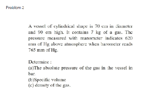 A vessel of cylindrical shape is 70 cm in diameter
and 90 cm high. It contains 7 kg of a gas. The
pressure measured with manometer indicates 620
mm of Hg above atniosphere when barometer reads
765 mm of Hg.
Determine :
(a)The absolute pressure of the gas in the vessel in
bar.
(b)Specific volume
(c) density of the gas.
