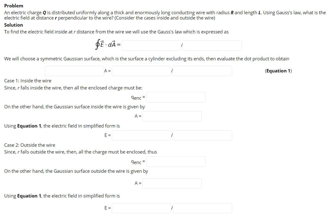 Problem
An electric charge Q is distributed uniformly along a thick and enormously long conducting wire with radius R and length L. Using Gauss's law, what is the
electric field at distance r perpendicular to the wire? (Consider the cases inside and outside the wire)
Solution
To find the electric field inside at r distance from the wire we will use the Gauss's law which is expressed as
We will choose a symmetric Gaussian surface, which is the surface a cylinder excluding its ends, then evaluate the dot product to obtain
A =
(Equation 1)
Case 1: Inside the wire
Since, r falls inside the wire, then all the enclosed charge must be:
qenc =
On the other hand, the Gaussian surface inside the wire is given by
A =
Using Equation 1, the electric field in simplified form is
E =
Case 2: Outside the wire
Since, r falls outside the wire, then, all the charge must be enclosed, thus
denc =
On the other hand, the Gaussian surface outside the wire is given by
A =
Using Equation 1, the electric field in simplified form is
E =
