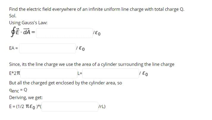 Find the electric field everywhere of an infinite uniform line charge with total charge Q.
Sol.
Using Gauss's Law:
EA =
| E0
Since, its the line charge we use the area of a cylinder surrounding the line charge
E*2T
L=
| E0
But all the charged get enclosed by the cylinder area, so
denc = Q
Deriving, we get:
E = (1/2 TEO )*(
/rL)
