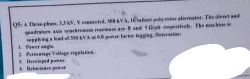 Q5: A Three-phase, 33 kV, Y connected, 500 kVA, 16 salient pole rotor alternator. The direct and
quadrature axis synchronous reactance are 8 and 50/ph respectively. The machine is
supplying a load of 350 KVA at 0.8 power factor lagging, Determine:
1. Power angle.
2. Percentage Voltage regulation.
3. Developed power. P
4. Reluctance power