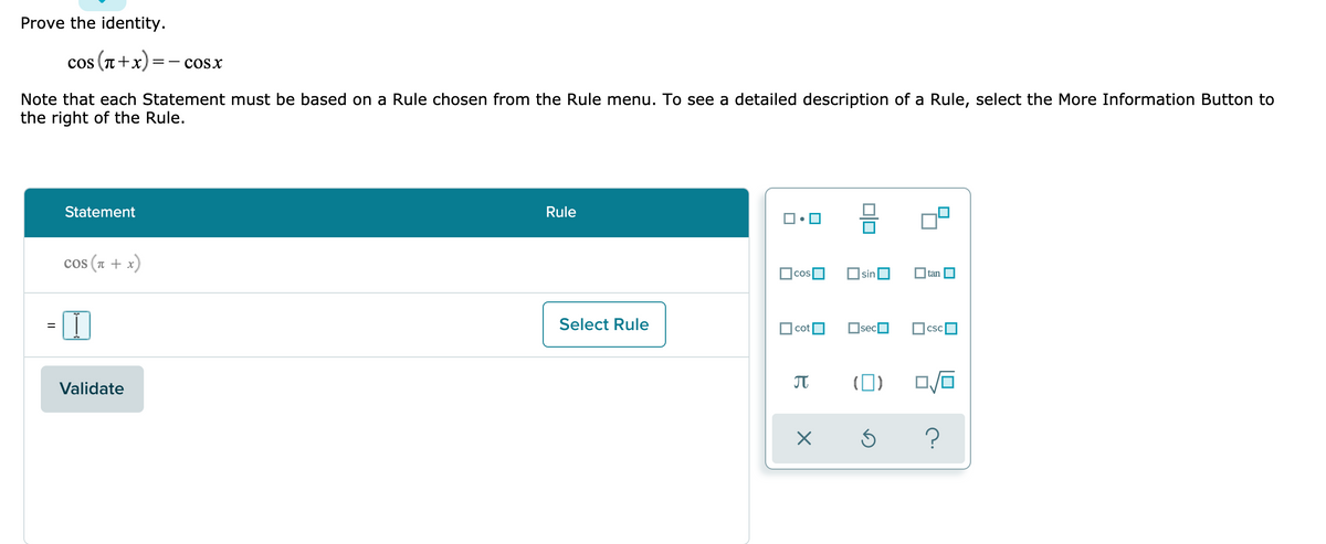 Prove the identity.
cos (n+x):
cosx
Note that each Statement must be based on a Rule chosen from the Rule menu. To see a detailed description of a Rule, select the More Information Button to
the right of the Rule.
Statement
Rule
cos (a + x)
OsinO
tan O
Select Rule
cot
OsecO
CSC
JT
(0)
Validate
