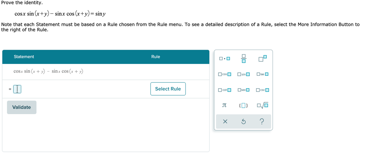 Prove the identity.
cosx sin (x+y) – sinx cos (x+y)= siny
Note that each Statement must be based on a Rule chosen from the Rule menu. To see a detailed description of a Rule, select the More Information Button to
the right of the Rule.
Statement
Rule
cosx sin (x + y) - sinx cos (x + y)
sin
tan
Select Rule
|cotO
OsecO
CSC
Validate
(0)
?
