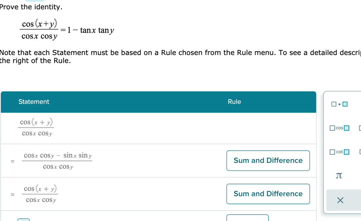 Prove the identity.
cos (x+y)
1- tanx tany
cosx cosy
Note that each Statement must be based on a Rule chosen from the Rule menu. To see a detailed descri
the right of the Rule.
Statement
Rule
cos (x + y)
cos
cosx cosy
cot
cosx cosy – sinx sin y
Sum and Difference
Cosx cosy
JT
cos (x + y)
Sum and Difference
cosx cosy
