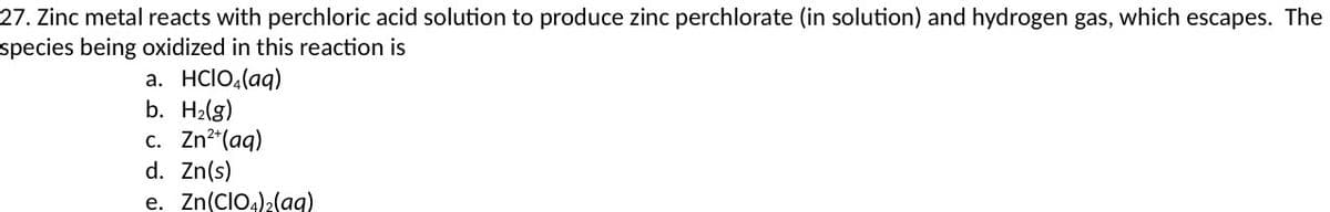 27. Zinc metal reacts with perchloric acid solution to produce zinc perchlorate (in solution) and hydrogen gas, which escapes. The
species being oxidized in this reaction is
а. HCIO,(aq)
b. H2(g)
с. Zn?"(aq)
d. Zn(s)
e. Zn(CIO4)2(ag)
