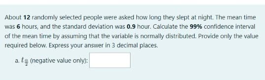 About 12 randomly selected people were asked how long they slept at night. The mean time
was 6 hours, and the standard deviation was 0.9 hour. Calculate the 99% confidence interval
of the mean time by assuming that the variable is normally distributed. Provide only the value
required below. Express your answer in 3 decimal places.
a. tą (negative value only):
