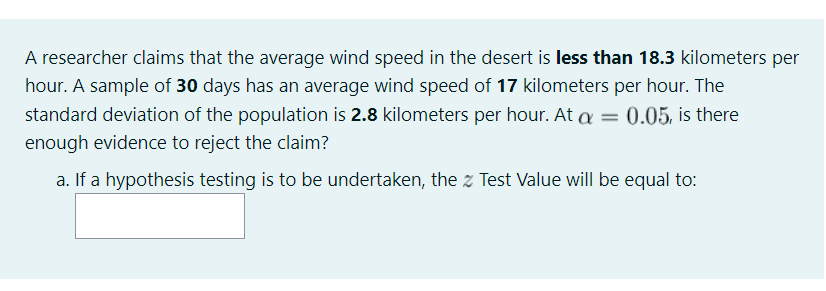 A researcher claims that the average wind speed in the desert is less than 18.3 kilometers per
hour. A sample of 30 days has an average wind speed of 17 kilometers per hour. The
standard deviation of the population is 2.8 kilometers per hour. At a =
0.05, is there
enough evidence to reject the claim?
a. If a hypothesis testing is to be undertaken, the z Test Value will be equal to:
