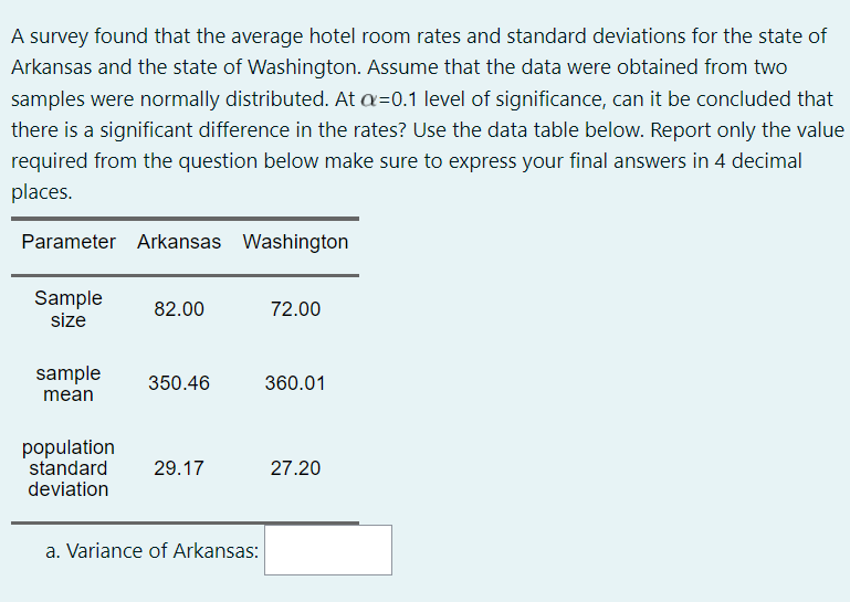 A survey found that the average hotel room rates and standard deviations for the state of
Arkansas and the state of Washington. Assume that the data were obtained from two
samples were normally distributed. At a=0.1 level of significance, can it be concluded that
there is a significant difference in the rates? Use the data table below. Report only the value
required from the question below make sure to express your final answers in 4 decimal
places.
Parameter Arkansas Washington
Sample
size
82.00
72.00
sample
350.46
360.01
mean
population
standard
deviation
29.17
27.20
a. Variance of Arkansas:
