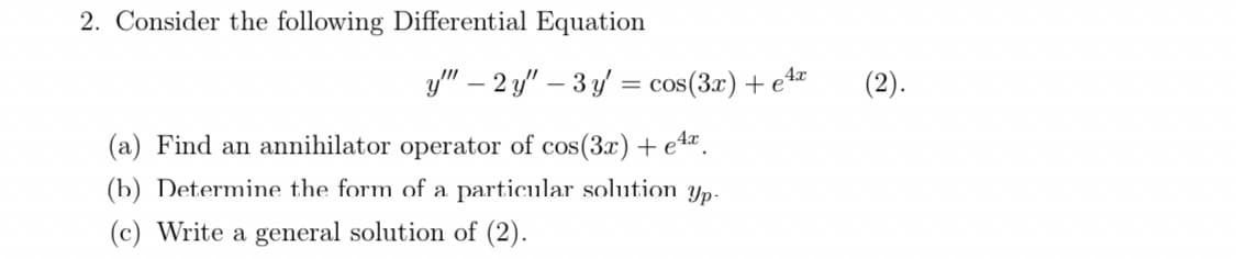 2. Consider the following Differential Equation
y" – 2 y" – 3 y = cos(3x) + e“
4x
(2).
(a) Find an annihilator operator of cos(3x) + e4.
(b) Determime the form of a particular solution yp-
(c) Write a general solution of (2).
