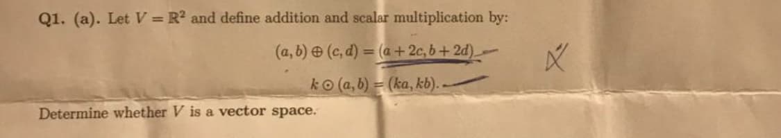 Q1. (a). Let V = R? and define addition and scalar multiplication by:
(a, b) (c, d) = (a + 2c, b + 2d)-
%3D
ko (a, b) = (ka, kb). -
Determine whether V is a vector space.
