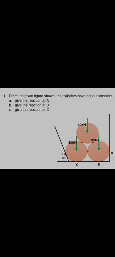 1. From the given figure shown, the cylinders have equal diameters.
a. give the reaction at A
b. give the reaction at D
c. give the reaction at C
40KN
20KN
30KN
D
50
B.
