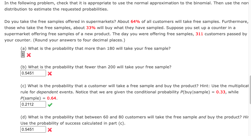 In the following problem, check that it is appropriate to use the normal approximation to the binomial. Then use the nori
distribution to estimate the requested probabilities.
Do you take the free samples offered in supermarkets? About 64% of all customers will take free samples. Furthermore,
those who take the free samples, about 33% will buy what they have sampled. Suppose you set up a counter in a
supermarket offering free samples of a new product. The day you were offering free samples, 311 customers passed by
your counter. (Round your answers to four decimal places.)
(a) What is the probability that more than 180 will take your free sample?
(b) What is the probability that fewer than 200 will take your free sample?
0.5451
(c) What is the probability that a customer will take a free sample and buy the product? Hint: Use the multiplicat
rule for dependent events. Notice that we are given the conditional probability P(buy|sample) = 0.33, while
P(sample) = 0.64.
0.2112
(d) What is the probability that between 60 and 80 customers will take the free sample and buy the product? Hir
Use the probability of success calculated in part (c).
0.5451

