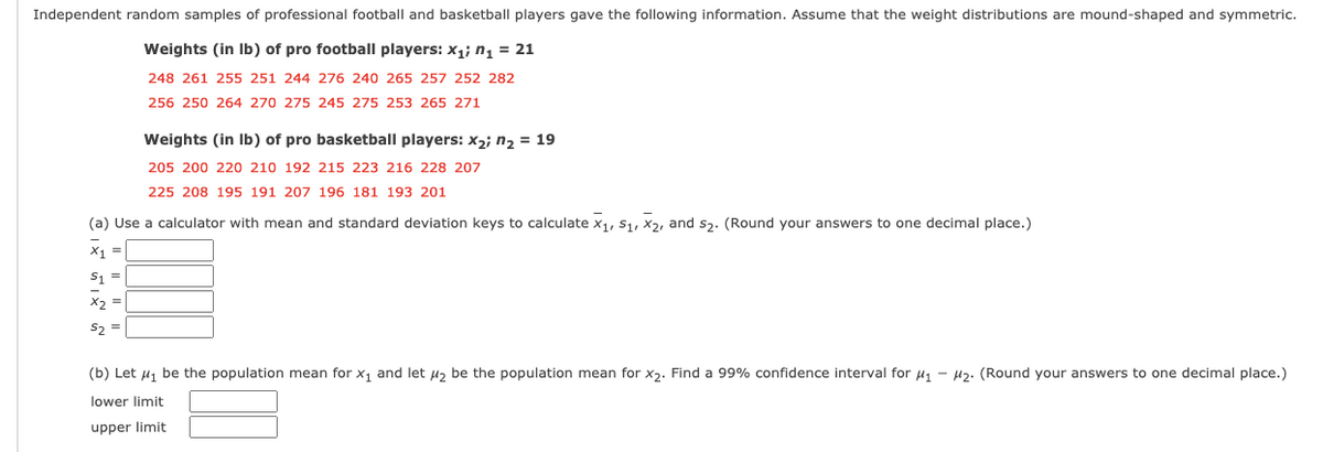 Independent random samples of professional football and basketball players gave the following information. Assume that the weight distributions are mound-shaped and symmetric.
Weights (in Ib) of pro football players: x1; n1 = 21
248 261 255 251 244 276 240 265 257 252 282
256 250 264 270 275 245 275 253 265 271
Weights (in Ib) of pro basketball players: x2; n2 = 19
205 200 220 210 192 215 223 216 228 207
225 208 195 191 207 196 181 193 201
(a) Use a calculator with mean and standard deviation keys to calculate x1, S1, X2, and s3. (Round your answers to one decimal place.)
X1 =
S1 =
X2 =
S2 =
(b) Let 41 be the population mean for x1 and let u2 be the population mean for x2. Find a 99% confidence interval for u1 - H2: (Round your answers to one decimal place.)
lower limit
upper limit
