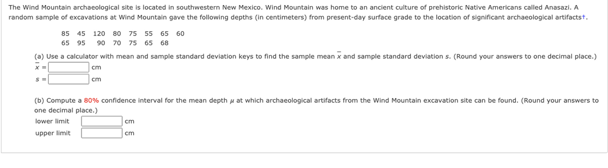 The Wind Mountain archaeological site is located in southwestern New Mexico. Wind Mountain was home to an ancient culture of prehistoric Native Americans called Anasazi. A
random sample of excavations at Wind Mountain gave the following depths (in centimeters) from present-day surface grade to the location of significant archaeological artifactst.
85 45
120
80
75 55 65
60
65 95
90
70
75
65
68
(a) Use a calculator with mean and sample standard deviation keys to find the sample mean x and sample standard deviation s. (Round your answers to one decimal place.)
X =
cm
S =
cm
(b) Compute a 80% confidence interval for the mean depth u at which archaeological artifacts from the Wind Mountain excavation site can be found. (Round your answers to
one decimal place.)
lower limit
cm
upper limit
cm
