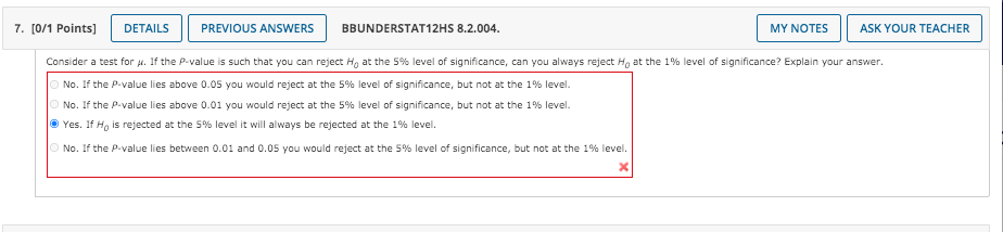 7. [0/1 Points]
DETAILS
PREVIOUS ANSWERS
BBUNDERSTAT12HS 8.2.004.
MY NOTES
ASK YOUR TEACHER
Consider a test for u. If the P-value is such that you can reject H, at the 5% level of significance, can you always reject H, at the 1% level of significance? Explain your answer.
O No. If the P-value lies above 0.05 you would reject at the 5% level of significance, but not at the 1% level.
O No. If the P-value lies above 0.01 you would reject at the 5% level of significance, but not at the 1% level.
O Yes. If Hg is rejected at the 5% level it will always be rejected at the 1% level.
O No. If the P-value lies between 0.01 and 0.05 you would reject at the 5% level of significance, but not at the 1% level.
