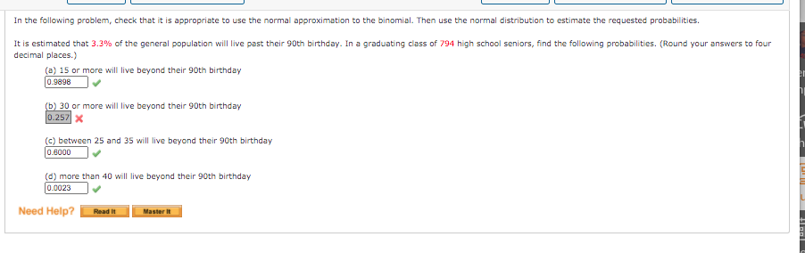 In the following problem, check that it is appropriate to use the normal approximation to the binomial. Then use the normal distribution to estimate the requested probabilities.
It is estimated that 3.3% of the general population will live past their 90th birthday. In a graduating class of 794 high school seniors, find the following probabilities. (Round your answers to four
decimal places.)
(a) 15 or more will live beyond their 90th birthday
0.9898
(b) 30 or more will live beyond their 90th birthday
0.257 X
(c) between 25 and 35 will live beyond their 90th birthday
0.6000
(d) more than 40 will live beyond their 90th birthday
0.0023
Need Help?
Read it
Master It
