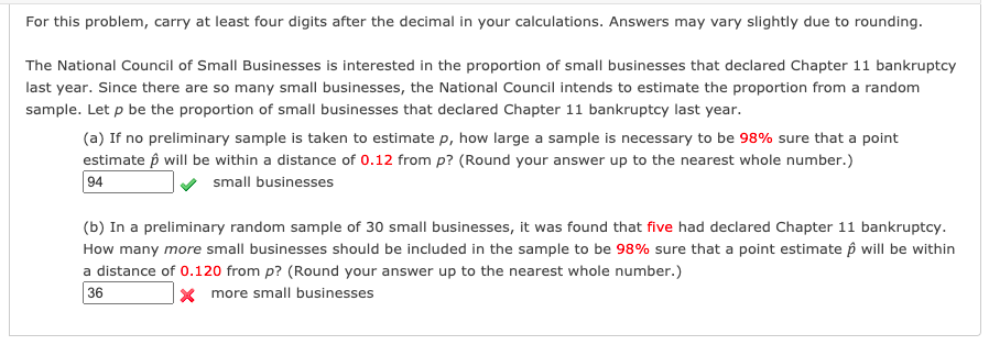 For this problem, carry at least four digits after the decimal in your calculations. Answers may vary slightly due to rounding.
The National Council of Small Businesses is interested in the proportion of small businesses that declared Chapter 11 bankruptcy
last year. Since there are so many small businesses, the National Council intends to estimate the proportion from a random
sample. Let p be the proportion of small businesses that declared Chapter 11 bankruptcy last year.
(a) If no preliminary sample is taken to estimate p, how large a sample is necessary to be 98% sure that a point
estimate p will be within a distance of 0.12 from p? (Round your answer up to the nearest whole number.)
94
small businesses
(b) In a preliminary random sample of 30 small businesses, it was found that five had declared Chapter 11 bankruptcy.
How many more small businesses should be included in the sample to be 98% sure that a point estimate p will be within
a distance of 0.120 from p? (Round your answer up to the nearest whole number.)
36
X more small businesses
