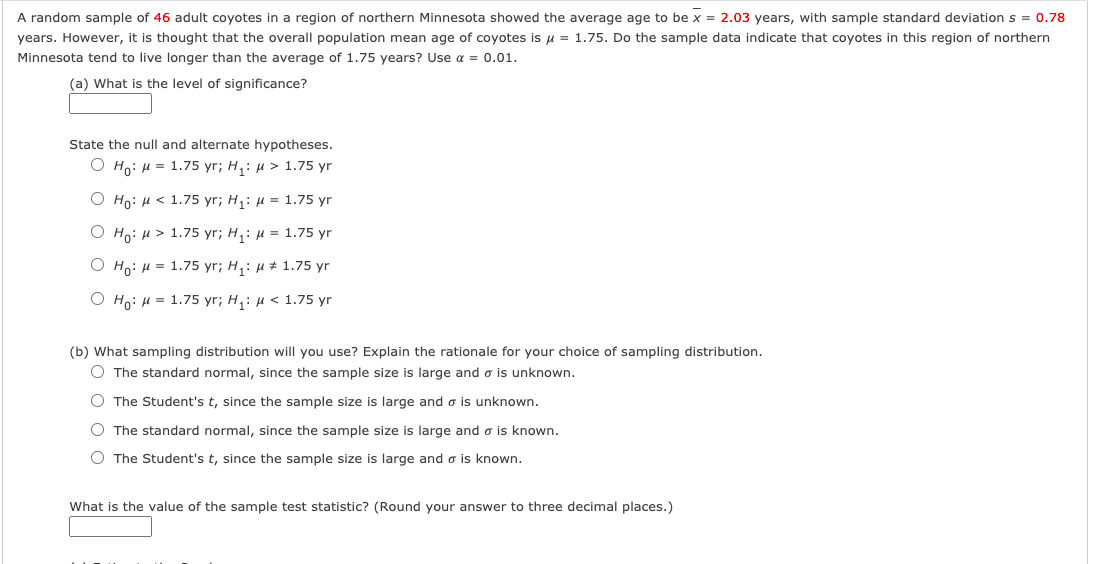 A random sample of 46 adult coyotes in a region of northern Minnesota showed the average age to be x = 2.03 years, with sample standard deviation s = 0.78
years. However, it is thought that the overall population mean age of coyotes is u = 1.75. Do the sample data indicate that coyotes in this region of northern
Minnesota tend to live longer than the average of 1.75 years? Use a = 0.01.
(a) What is the level of significance?
State the null and alternate hypotheses.
O Ho: H = 1.75 yr; H,: µ > 1.75 yr
О но: и < 1.75 yr;B H,: и %3D 1.75 yr
О но: и > 1.75 yr;B H,: и %3D 1.75 yr
О н: и 3 1.75 yr; H,: и # 1.75 yr
O Ho: H = 1.75 yr; H,: µ < 1.75 yr
(b) What sampling distribution will you use? Explain the rationale for your choice of sampling distribution.
O The standard normal, since the sample size is large and o is unknown.
The Student's t, since the sample size is large and o is unknown.
O The standard normal, since the sample size is large and o is known.
O The Student's t, since the sample size is large and o is known.
What is the value of the sample test statistic? (Round your answer to three decimal places.)
