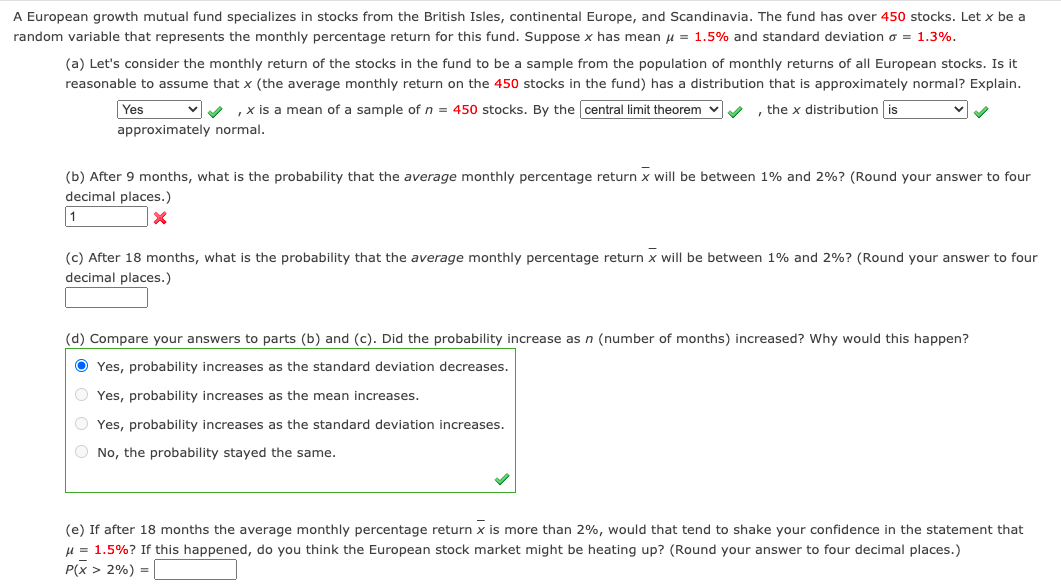 A European growth mutual fund specializes in stocks from the British Isles, continental Europe, and Scandinavia. The fund has over 450 stocks. Let x be a
random variable that represents the monthly percentage return for this fund. Suppose x has mean u = 1.5% and standard deviation o = 1.3%.
(a) Let's consider the monthly return of the stocks in the fund to be a sample from the population of monthly returns of all European stocks. Is it
reasonable to assume that x (the average monthly return on the 450 stocks in the fund) has a distribution that is approximately normal? Explain.
Yes
,x is a mean of a sample of n = 450 stocks. By the central limit theorem v
the x distribution is
approximately normal.
(b) After 9 months, what is the probability that the average monthly percentage return x will be between 1% and 2%? (Round your answer to four
decimal places.)
1
(c) After 18 months, what is the probability that the average monthly percentage return x will be between 1% and 2%? (Round your answer to four
decimal places.)
(d) Compare your answers to parts (b) and (c). Did the probability increase as n (number of months) increased? Why would this happen?
O Yes, probability increases as the standard deviation decreases.
O Yes, probability increases as the mean increases.
O Yes, probability increases as the standard deviation increases.
O No, the probability stayed the same.
(e) If after 18 months the average monthly percentage return x is more than 2%, would that tend to shake your confidence in the statement that
u = 1.5%? If this happened, do you think the European stock market might be heating up? (Round your answer to four decimal places.)
P(x > 2%) = |
