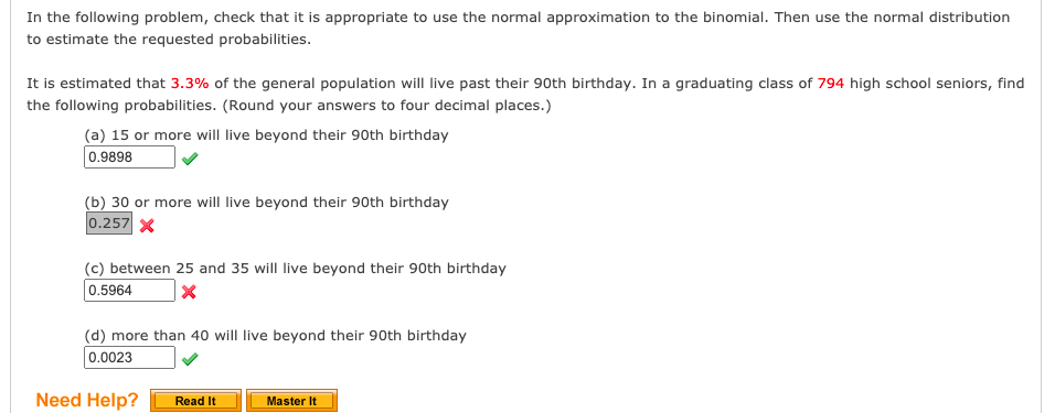 In the following problem, check that it is appropriate to use the normal approximation to the binomial. Then use the normal distribution
to estimate the requested probabilities.
It is estimated that 3.3% of the general population will live past their 90th birthday. In a graduating class of 794 high school seniors, find
the following probabilities. (Round your answers to four decimal places.)
(a) 15 or more will live beyond their 90th birthday
0.9898
(b) 30 or more will live beyond their 90th birthday
0.257 X
(c) between 25 and 35 will live beyond their 90th birthday
0.5964
(d) more than 40 will live beyond their 90th birthday
0.0023
Need Help?
Read It
Master It
