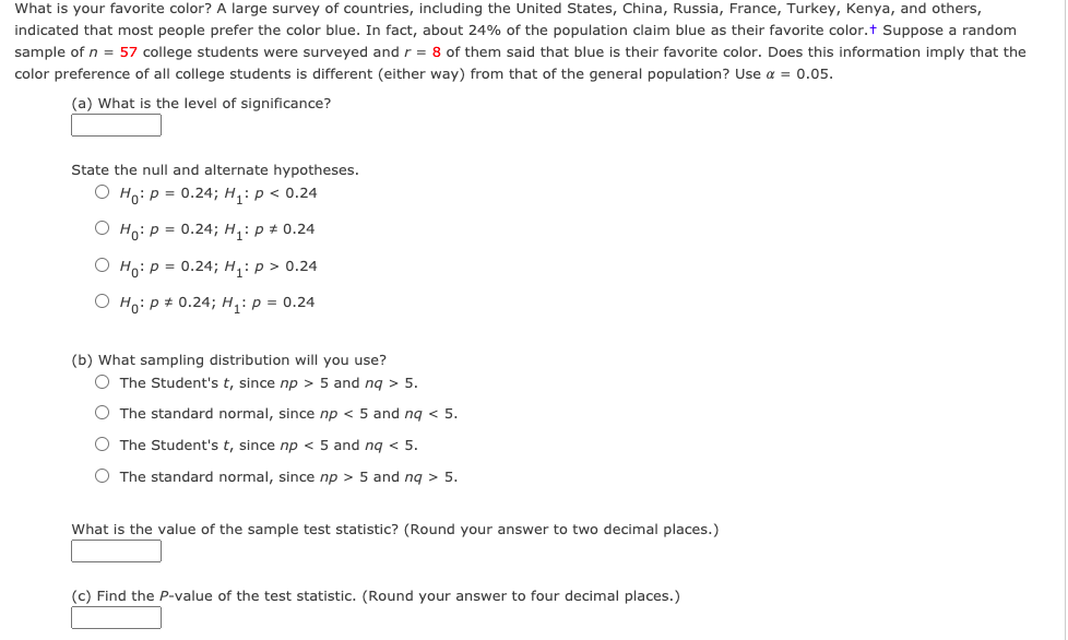 What is your favorite color? A large survey of countries, including the United States, China, Russia, France, Turkey, Kenya, and others,
indicated that most people prefer the color blue. In fact, about 24% of the population claim blue as their favorite color.t Suppose a random
sample of n = 57 college students were surveyed and r = 8 of them said that blue is their favorite color. Does this information imply that the
color preference of all college students is different (either way) from that of the general population? Use a = 0.05.
(a) What is the level of significance?
State the null and alternate hypotheses.
О но: р 3 0.24; Н,: р < 0.24
O Ho: p = 0.24; H,: p # 0.24
О но: р 3 0.24;B H,: р> 0.24
O Ho: p + 0.24; H,: p = 0.24
(b) What sampling distribution will you use?
O The Student's t, since np > 5 and ng > 5.
O The standard normal, since np < 5 and ng < 5.
O The Student's t, since np < 5 and ng < 5.
O The standard normal, since np > 5 and ng > 5.
What is the value of the sample test statistic? (Round your answer to two decimal places.)
(c) Find the P-value of the test statistic. (Round your answer to four decimal places.)
