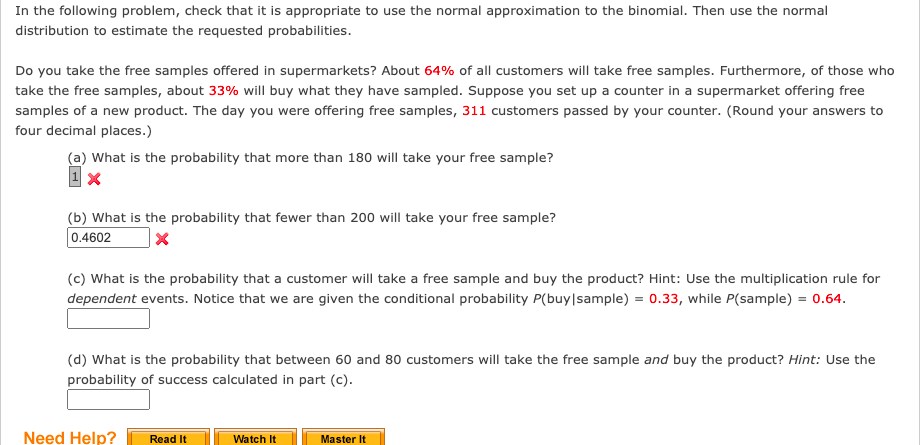 In the following problem, check that it is appropriate to use the normal approximation to the binomial. Then use the normal
distribution to estimate the requested probabilities.
Do you take the free samples offered in supermarkets? About 64% of all customers will take free samples. Furthermore, of those who
take the free samples, about 33% will buy what they have sampled. Suppose you set up a counter in a supermarket offering free
samples of a new product. The day you were offering free samples, 311 customers passed by your counter. (Round your answers to
four decimal places.)
(a) What is the probability that more than 180 will take your free sample?
(b) What is the probability that fewer than 200 will take your free sample?
0.4602
(c) What is the probability that a customer will take a free sample and buy the product? Hint: Use the multiplication rule for
dependent events. Notice that we are given the conditional probability P(buy|sample) = 0.33, while P(sample) = 0.64.
(d) What is the probability that between 60 and 80 customers will take the free sample and buy the product? Hint: Use the
probability of success calculated in part (c).
Need Help?
Read It
Watch It
Master It

