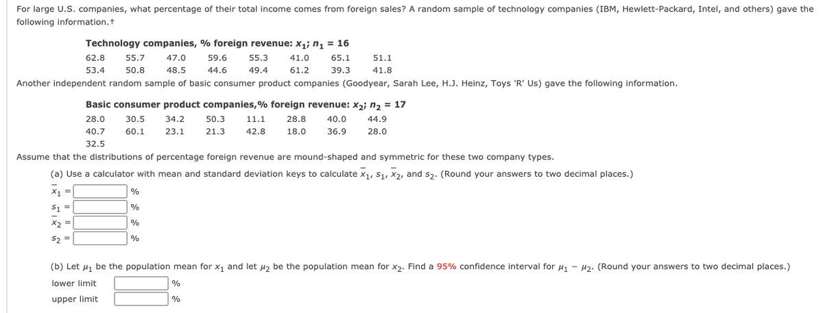 For large U.S. companies, what percentage of their total income comes from foreign sales? A random sample of technology companies (IBM, Hewlett-Packard, Intel, and others) gave the
following information.t
Technology companies, % foreign revenue: x1; n, = 16
62.8
55.7
47.0
59.6
55.3
41.0
65.1
51.1
53.4
50.8
48.5
44.6
49.4
61.2
39.3
41.8
Another independent random sample of basic consumer product companies (Goodyear, Sarah Lee, H.J. Heinz, Toys 'R' Us) gave the following information.
Basic consumer product companies,% foreign revenue: x2; n2 = 17
28.0
30.5
34.2
50.3
11.1
28.8
40.0
44.9
40.7
60.1
23.1
21.3
42.8
18.0
36.9
28.0
32.5
Assume that the distributions of percentage foreign revenue are mound-shaped and symmetric for these two company types.
(a) Use a calculator with mean and standard deviation keys to calculate x1, S1, X2, and sz. (Round your answers to two decimal places.)
X1 =
%
s1 =
%
X2 =
%
S2 =
%
(b) Let 41 be the population mean for x1 and let µ2 be the population mean for x2. Find a 95% confidence interval for u1 - H2. (Round your answers to two decimal places.)
lower limit
%
upper limit
%
