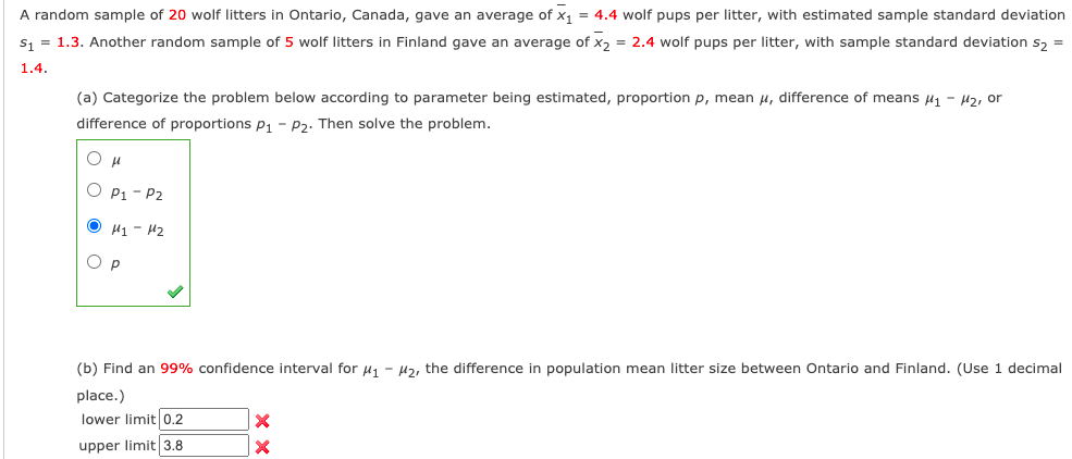 A random sample of 20 wolf litters in Ontario, Canada, gave an average of x, = 4.4 wolf pups per litter, with estimated sample standard deviation
s, = 1.3. Another random sample of 5 wolf litters in Finland gave an average of x, = 2.4 wolf pups per litter, with sample standard deviation s, =
1.4.
(a) Categorize the problem below according to parameter being estimated, proportion p, mean u, difference of means µ1 - µz, or
difference of proportions p, - P2. Then solve the problem.
O P1 - P2
O H1 - 42
O P
(b) Find an 99% confidence interval for uj - H2, the difference in population mean litter size between Ontario and Finland. (Use 1 decimal
place.)
lower limit 0.2
upper limit 3.8
