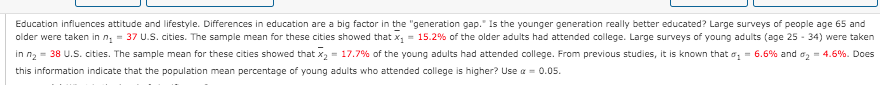 Education influences attitude and lifestyle. Differences in education are a big factor in the "generation gap." Is the younger generation really better educated? Large surveys of people age 65 and
older were taken in n, = 37 U.S. cities. The sample mean for these cities showed that x, = 15.2% of the older adults had attended college. Large surveys of young adults (age 25 - 34) were taken
in n2 = 38 U.S. cities. The sample mean for these cities showed that x2 = 17.7% of the young adults had attended college. From previous studies, it is known that o, = 6.6% and ag = 4.6%. Does
this information indicate that the population mean percentage of young adults who attended college is higher? Use a = 0.05.
