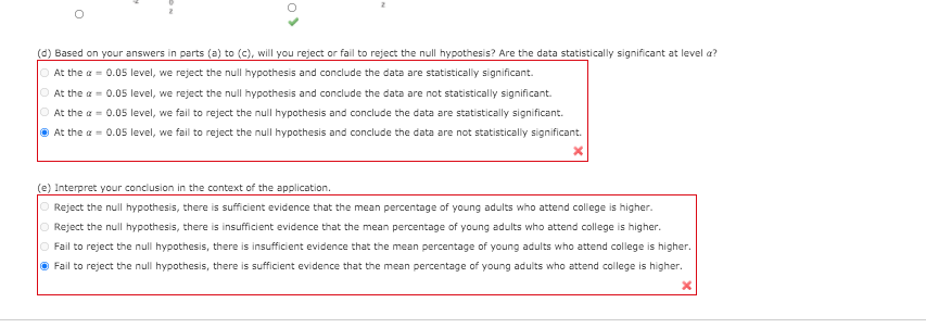 (d) Based on your answers in parts (a) to (c), will you reject or fail to reject the null hypothesis? Are the data statistically significant at level a?
O At the a = 0.05 level, we reject the null hypothesis and conclude the data are statistically significant.
O At the a = 0.05 level, we reject the null hypothesis and conclude the data are not statistically significant.
O At the a = 0.05 level, we fail to reject the null hypothesis and conclude the data are statistically significant.
O At the a = 0.05 level, we fail to reject the null hypothesis and conclude the data are not statistically significant.
(e) Interpret your conclusion in the context of the application.
O Reject the null hypothesis, there is sufficient evidence that the mean percentage of young adults who attend college is higher.
O Reject the null hypothesis, there is insufficient evidence that the mean percentage of young adults who attend college is higher.
O Fail to reject the null hypothesis, there is insufficient evidence that the mean percentage of young adults who attend college is higher.
O Fail to reject the null hypothesis, there is sufficient evidence that the mean percentage
young adults who attend college is higher.
