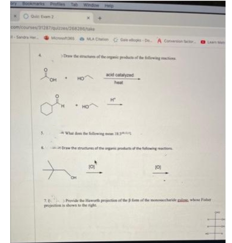 ory Bookmarks Profiles Tab Window Help
Quit: Exam 2
com/courses/31287/quizzes/268286/take
-Sandra Her
Microsof365 MLA Con Gellicos De A Conversion factor
OH
Dew the tructures of the organic products of the following reactions
in
→
HO
acid catalyzed
heat
Draw the structures of the organic products of the following reaction
101
101
7. Provide the Haworth projection of the form of the meno
projection is shown to the right
Learn Met
charide galans, whose Fisher
TH