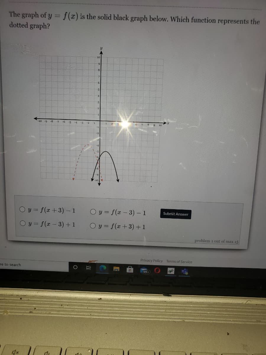 The graph of y = f(x) is the solid black graph below. Which function represents the
dotted graph?
-8
ー7 -6
-5 -4
-3
-2
Oy = f(x +3) – 1
O y = f(x - 3) - 1
Submit Answer
O y = f(x - 3)+1
O y = f(x +3) +1
problem 1 out of max 15
Privacy Policy Terms of Service
re to search
