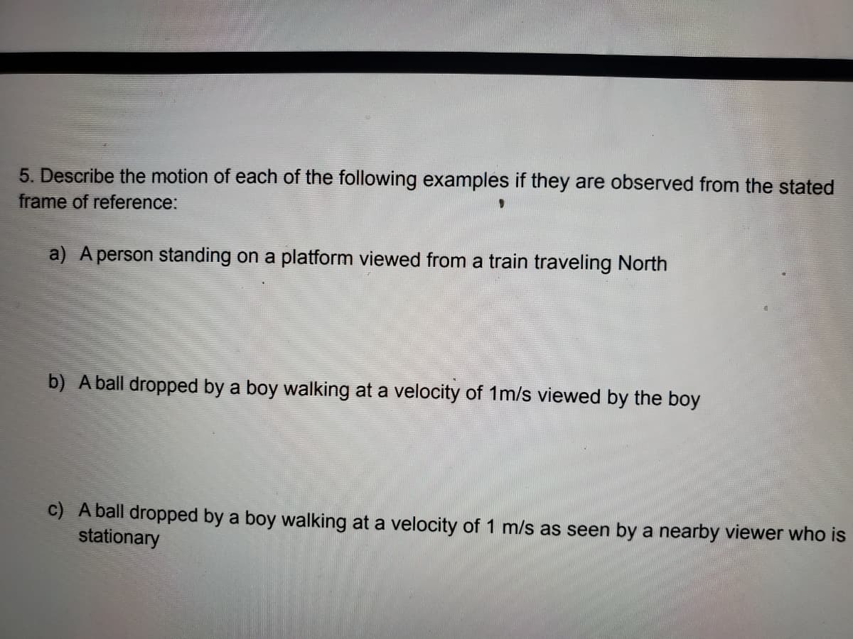 5. Describe the motion of each of the following examples if they are observed from the stated
frame of reference:
a) A person standing on a platform viewed from a train traveling North
b) A ball dropped by a boy walking at a velocity of 1m/s viewed by the boy
c) A ball dropped by a boy walking at a velocity of 1 m/s as seen by a nearby viewer who is
stationary
