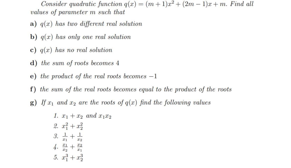 Consider quadratic function q(x) = (m +1)x² + (2m – 1)x + m. Find all
values of parameter m such that
%3D
a) q(x) has two different real solution
b) q(x) has only one real solution
c) q(x) has no real solution
d) the sum of roots becomes 4
e) the product of the real roots becomes –1
f) the sum of the real roots becomes equal to the product of the roots
g) If x1 and x2 are the roots of q(x) find the following values
1. x1 + x2 and x1x2
2. xỉ + x2
3.
4.
T2
5. x} + a
+ +
