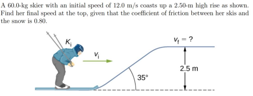 A 60.0-kg skier with an initial speed of 12.0 m/s coasts up a 2.50-m high rise as shown.
Find her final speed at the top, given that the coefficient of friction between her skis and
the snow is 0.80.
K;
V = ?
Vi
2.5 m
35°
