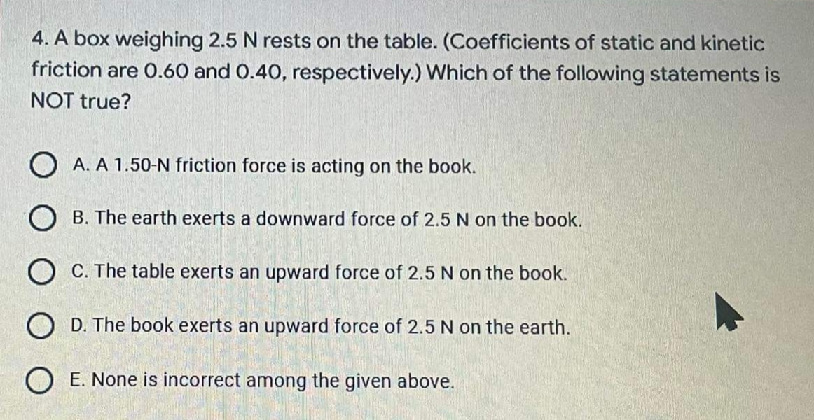 4. A box weighing 2.5 N rests on the table. (Coefficients of static and kinetic
friction are 0.60 and 0.40, respectively.) Which of the following statements is
NOT true?
O A. A 1.50-N friction force is acting on the book.
O B. The earth exerts a downward force of 2.5 N on the book.
O C. The table exerts an upward force of 2.5 N on the book.
O D. The book exerts an upward force of 2.5 N on the earth.
O E. None is incorrect among the given above.
