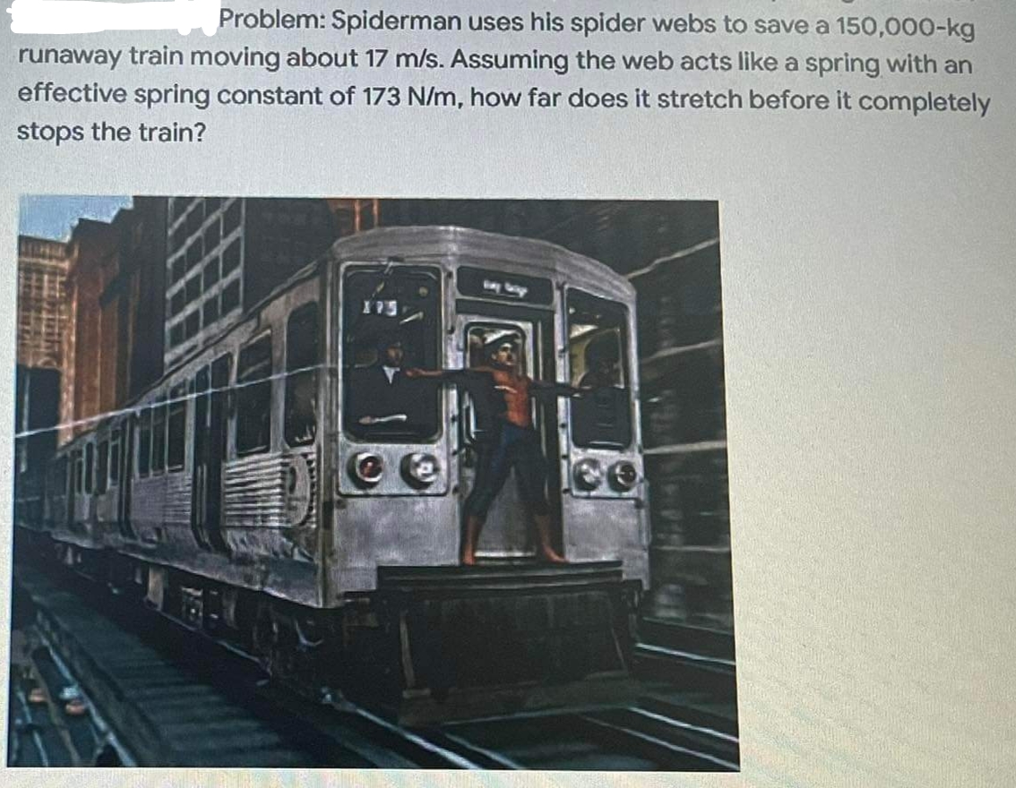 Problem: Spiderman uses his spider webs to save a 150,000-kg
runaway train moving about 17 m/s. Assuming the web acts like a spring with an
effective spring constant of 173 N/m, how far does it stretch before it completely
stops the train?
