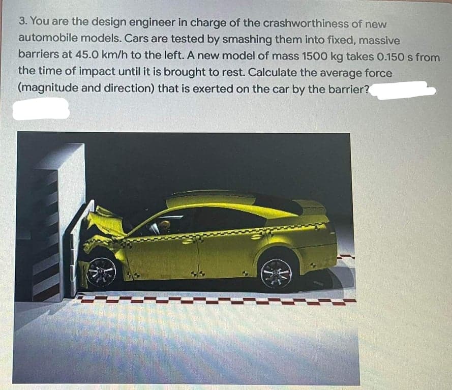 3. You are the design engineer in charge of the crashworthiness of new
automobile models. Cars are tested by smashing them into fixed, massive
barriers at 45.0 km/h to the left. A new model of mass 1500 kg takes 0.150 s from
the time of impact until it is brought to rest. Calculate the average force
(magnitude and direction) that is exerted on the car by the barrier?

