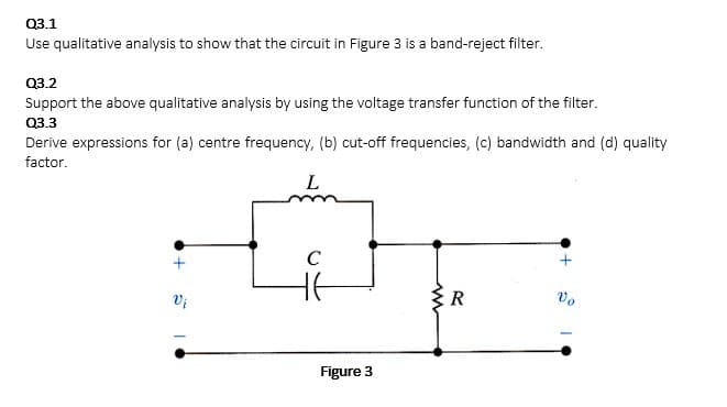 Q3.1
Use qualitative analysis to show that the circuit in Figure 3 is a band-reject filter.
Q3.2
Support the above qualitative analysis by using the voltage transfer function of the filter.
Q3.3
Derive expressions for (a) centre frequency, (b) cut-off frequencies, (c) bandwidth and (d) quality
factor.
L
+
Vi
C
HE
Figure 3
R
+●
Vo