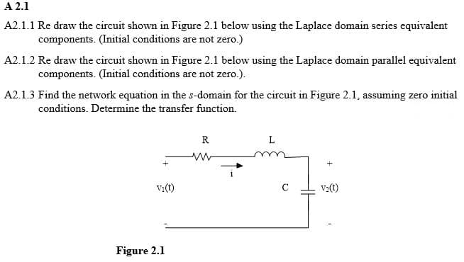 A 2.1
A2.1.1 Re draw the circuit shown in Figure 2.1 below using the Laplace domain series equivalent
components. (Initial conditions are not zero.)
A2.1.2 Re draw the circuit shown in Figure 2.1 below using the Laplace domain parallel equivalent
components. (Initial conditions are not zero.).
A2.1.3 Find the network equation in the s-domain for the circuit in Figure 2.1, assuming zero initial
conditions. Determine the transfer function.
+
Vi(t)
Figure 2.1
R
www
V₂(t)