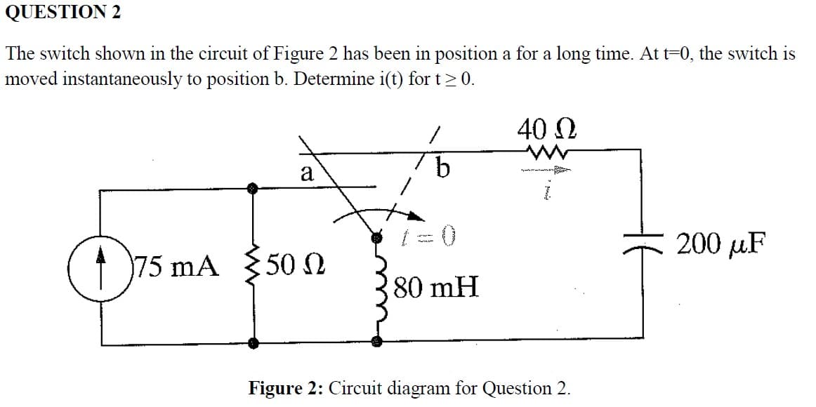 QUESTION 2
The switch shown in the circuit of Figure 2 has been in position a for a long time. At t=0, the switch is
moved instantaneously to position b. Determine i(t) for t≥ 0.
S
OTA Y
75 mA 50 Q Ω
/
b
80 mH
40 Ω
Figure 2: Circuit diagram for Question 2.
200 μF