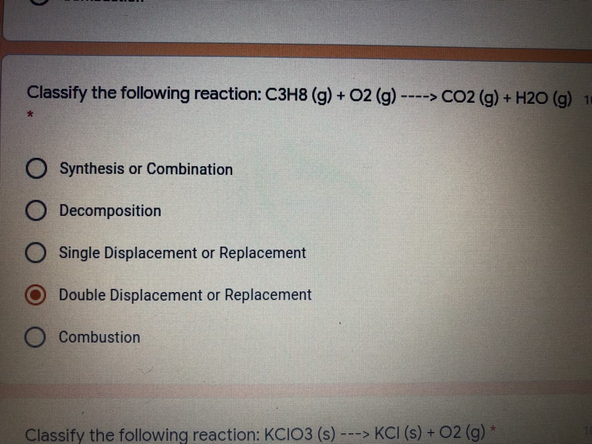 Classify the following reaction: C3H8 (g) + O2 (g) ----> CO2 (g) + H2O (g) 1
O Synthesis or Combination
O Decomposition
O Single Displacement or Replacement
Double Displacement or Replacement
Combustion
Classify the following reaction: KCIO3 (s) -
---> KCI (s) + 02 (g)
