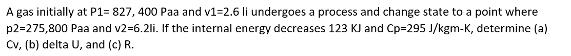 A gas initially at P1= 827, 400 Paa and v1=2.6 li undergoes a process and change state to a point where
p2=275,800 Paa and v2=6.2li. If the internal energy decreases 123 KJ and Cp=295 J/kgm-K, determine (a)
Cv, (b) delta U, and (c) R.
