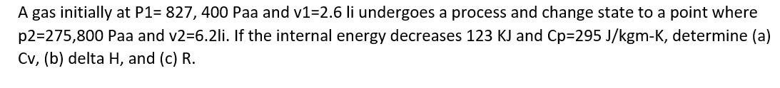 A gas initially at P1= 827, 400 Paa and v1=2.6 li undergoes a process and change state to a point where
p2=275,800 Paa and v2=6.2li. If the internal energy decreases 123 KJ and Cp=295 J/kgm-K, determine (a)
Cv, (b) delta H, and (c) R.
